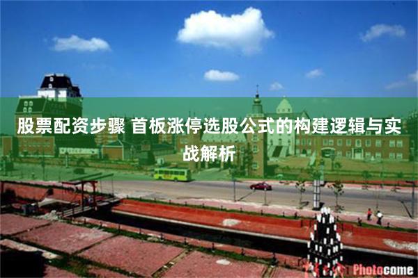 股票配资步骤 首板涨停选股公式的构建逻辑与实战解析