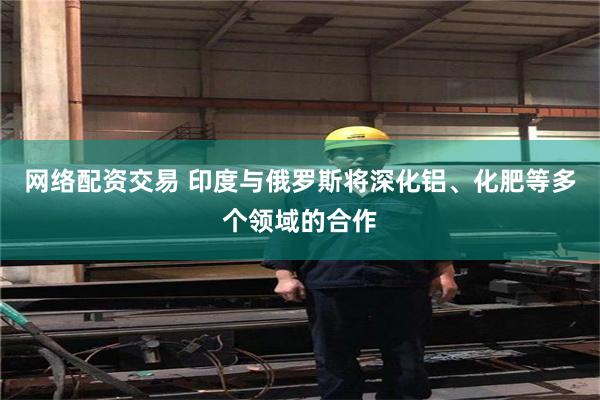 网络配资交易 印度与俄罗斯将深化铝、化肥等多个领域的合作