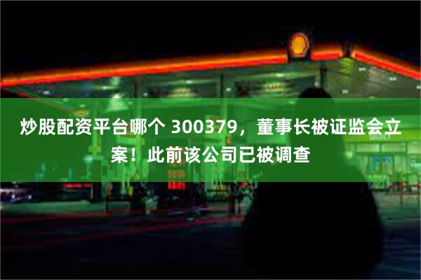 炒股配资平台哪个 300379，董事长被证监会立案！此前该公司已被调查