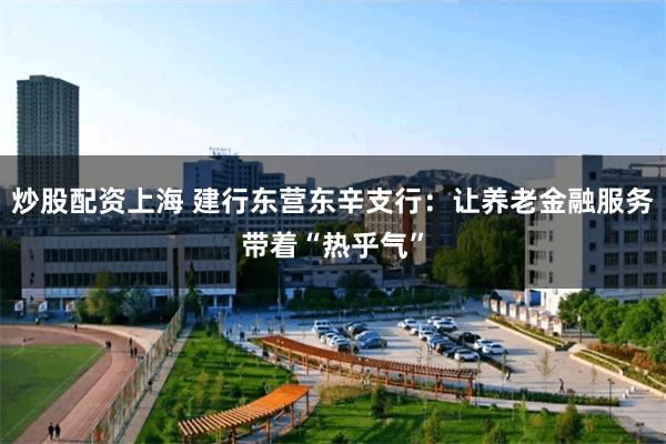 炒股配资上海 建行东营东辛支行：让养老金融服务带着“热乎气”
