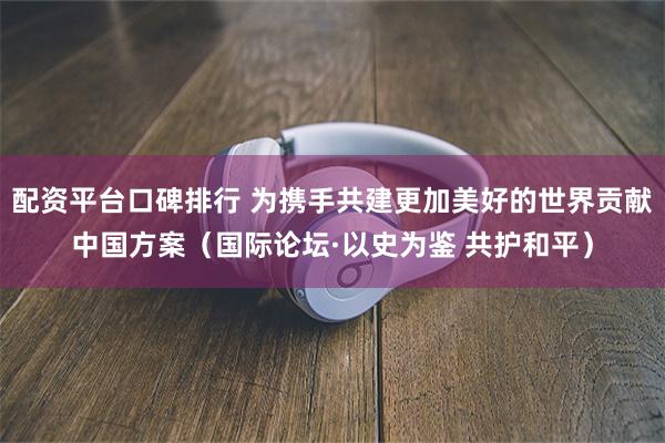 配资平台口碑排行 为携手共建更加美好的世界贡献中国方案（国际论坛·以史为鉴 共护和平）