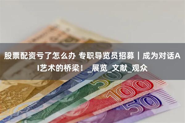 股票配资亏了怎么办 专职导览员招募｜成为对话AI艺术的桥梁！_展览_文献_观众