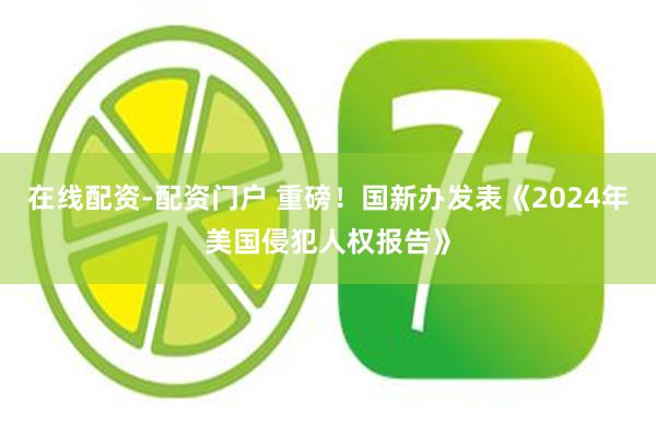 在线配资-配资门户 重磅！国新办发表《2024年美国侵犯人权报告》