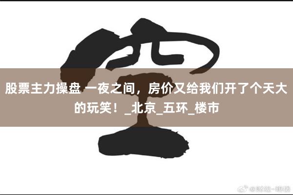 股票主力操盘 一夜之间，房价又给我们开了个天大的玩笑！_北京_五环_楼市