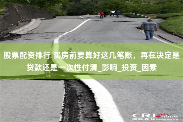股票配资排行 买房前要算好这几笔账，再在决定是贷款还是一次性付清_影响_投资_因素