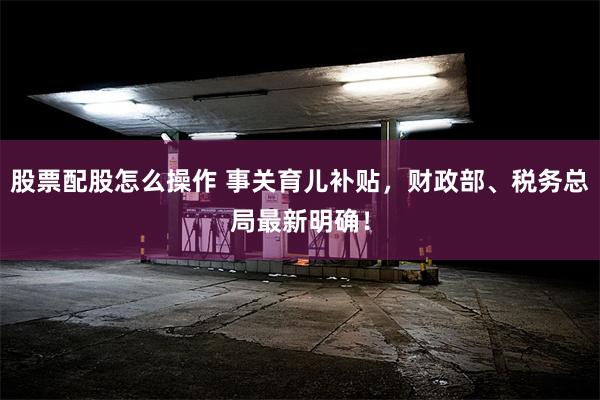 股票配股怎么操作 事关育儿补贴，财政部、税务总局最新明确！