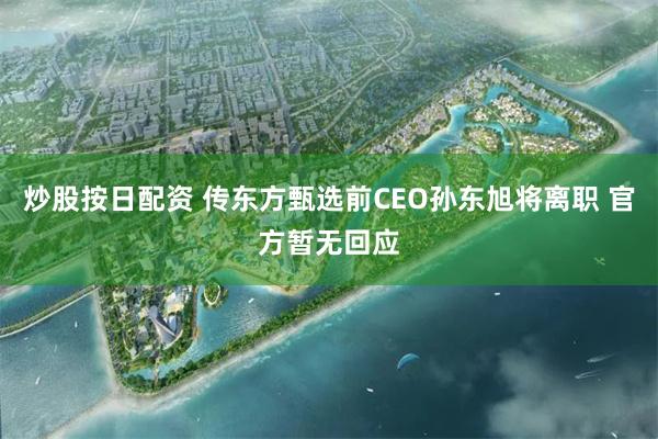 炒股按日配资 传东方甄选前CEO孙东旭将离职 官方暂无回应