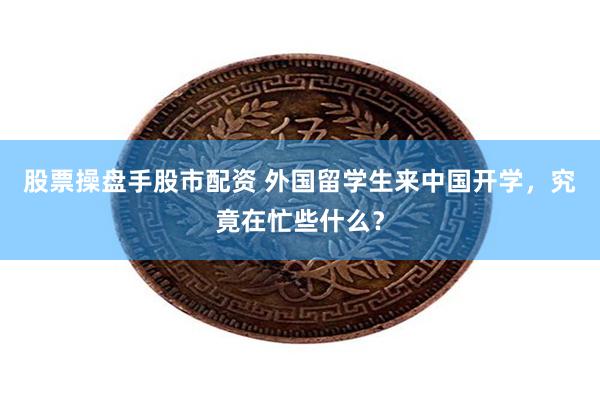 股票操盘手股市配资 外国留学生来中国开学，究竟在忙些什么？