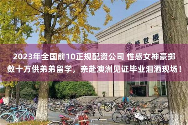 2023年全国前10正规配资公司 性感女神豪掷数十万供弟弟留学，亲赴澳洲见证毕业泪洒现场！