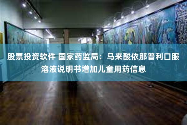 股票投资软件 国家药监局：马来酸依那普利口服溶液说明书增加儿童用药信息