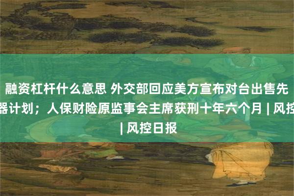 融资杠杆什么意思 外交部回应美方宣布对台出售先进武器计划；人保财险原监事会主席获刑十年六个月 | 风控日报