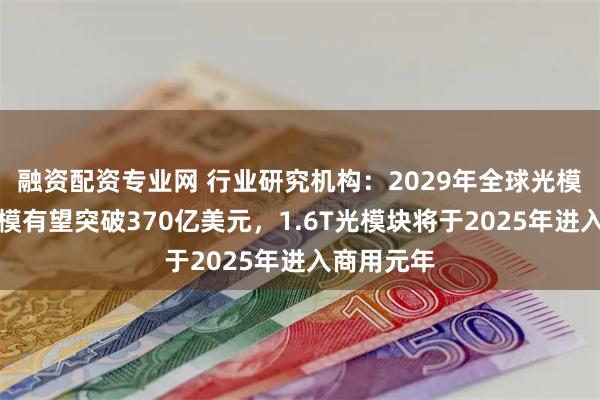 融资配资专业网 行业研究机构：2029年全球光模块市场规模有望突破370亿美元，1.6T光模块将于2025年进入商用元年